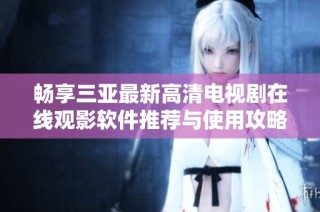 畅享三亚最新高清电视剧在线观影软件推荐与使用攻略