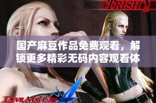 国产麻豆作品免费观看，解锁更多精彩无码内容观看体验