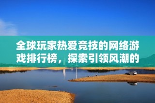 全球玩家热爱竞技的网络游戏排行榜，探索引领风潮的热血战场
