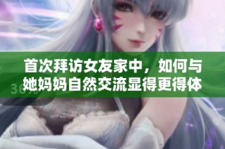 首次拜访女友家中，如何与她妈妈自然交流显得更得体