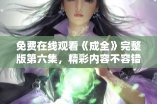 免费在线观看《成全》完整版第六集，精彩内容不容错过