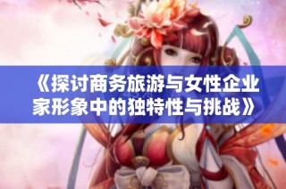 《探讨商务旅游与女性企业家形象中的独特性与挑战》