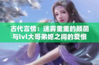 古代言情：迷雾重重的顾菌与lvl大哥弟媳之间的爱恨纠葛