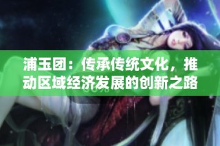 浦玉团：传承传统文化，推动区域经济发展的创新之路