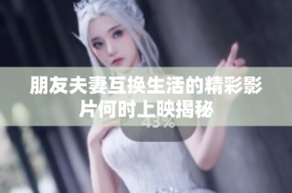 朋友夫妻互换生活的精彩影片何时上映揭秘