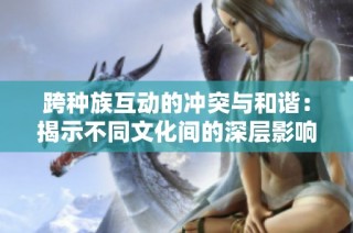 跨种族互动的冲突与和谐：揭示不同文化间的深层影响与后果