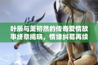 叶辰与萧初然的传奇爱情故事终章揭晓，情缘纠葛再续！