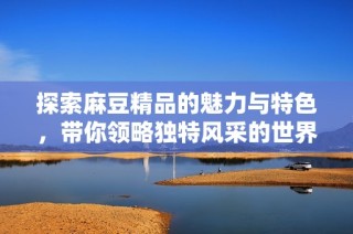 探索麻豆精品的魅力与特色，带你领略独特风采的世界