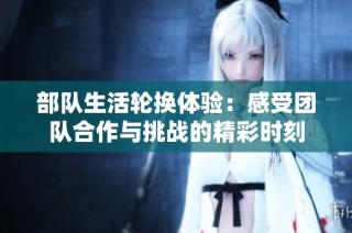 部队生活轮换体验：感受团队合作与挑战的精彩时刻