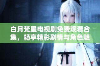 白月梵星电视剧免费观看合集，畅享精彩剧情与角色魅力
