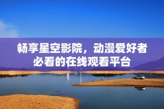 畅享星空影院，动漫爱好者必看的在线观看平台