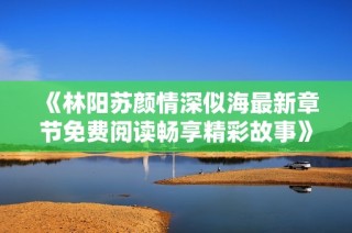 《林阳苏颜情深似海最新章节免费阅读畅享精彩故事》