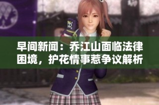 早间新闻：乔江山面临法律困境，护花情事惹争议解析