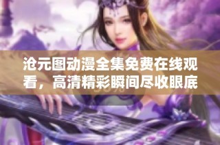 沧元图动漫全集免费在线观看，高清精彩瞬间尽收眼底
