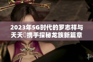 2023年5G时代的罗志祥与天天奭携手探秘龙族新篇章