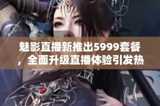 魅影直播新推出5999套餐，全面升级直播体验引发热议