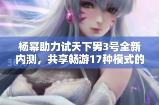 杨幂助力试天下男3号全新内测，共享畅游17种模式的精彩体验