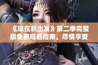 《现在就出发》第二季完整版免费观看指南，尽情享受精彩旅程