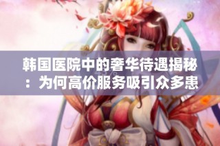 韩国医院中的奢华待遇揭秘：为何高价服务吸引众多患者