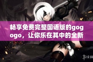 畅享免费完整国语版的gogogo，让你乐在其中的全新体验