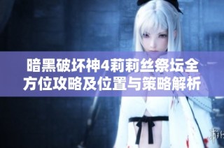 暗黑破坏神4莉莉丝祭坛全方位攻略及位置与策略解析