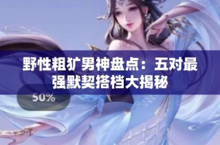 野性粗犷男神盘点：五对最强默契搭档大揭秘