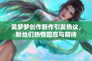 吴梦梦创作新作引发热议，粉丝们热情回应与期待