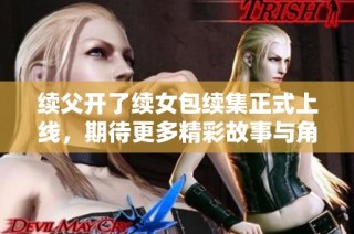 续父开了续女包续集正式上线，期待更多精彩故事与角色发展