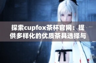 探索cupfox茶杯官网：提供多样化的优质茶具选择与服务
