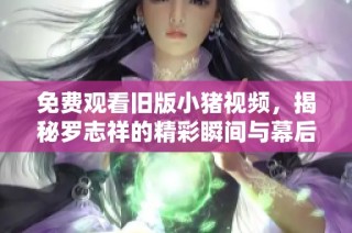 免费观看旧版小猪视频，揭秘罗志祥的精彩瞬间与幕后故事