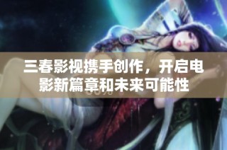 三春影视携手创作，开启电影新篇章和未来可能性