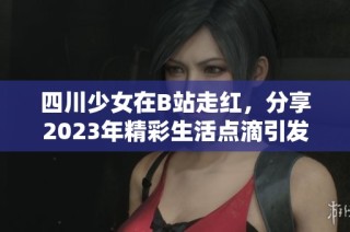 四川少女在B站走红，分享2023年精彩生活点滴引发关注