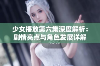 少女播放第六集深度解析：剧情亮点与角色发展详解