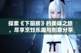 探索《下厨房》的美味之旅，尽享烹饪乐趣与创意分享