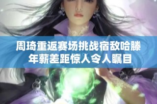 周琦重返赛场挑战宿敌哈滕 年薪差距惊人令人瞩目