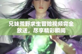 兄妹荒野求生冒险视频完全放送，尽享精彩瞬间