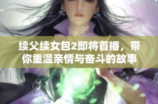 续父续女包2即将首播，带你重温亲情与奋斗的故事
