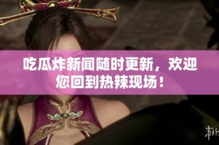 吃瓜炸新闻随时更新，欢迎您回到热辣现场！
