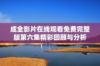 成全影片在线观看免费完整版第六集精彩回顾与分析