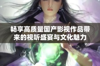 畅享高质量国产影视作品带来的视听盛宴与文化魅力