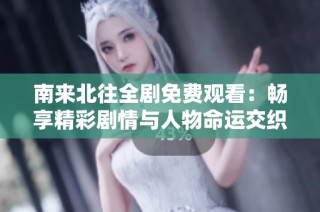 南来北往全剧免费观看：畅享精彩剧情与人物命运交织的故事