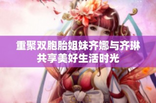 重聚双胞胎姐妹齐娜与齐琳共享美好生活时光