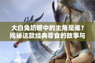 大白兔奶糖中的主角是谁？揭秘这款经典零食的故事与角色 