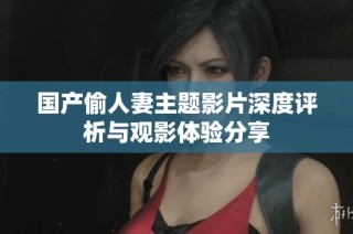国产偷人妻主题影片深度评析与观影体验分享