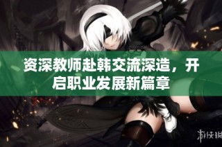 资深教师赴韩交流深造，开启职业发展新篇章