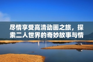 尽情享受高清动画之旅，探索二人世界的奇妙故事与情感