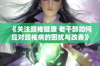 《关注颈椎健康 老干部如何应对颈椎病的困扰与改善》