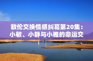 敌伦交换情感纠葛第20集：小敏、小静与小雅的命运交错