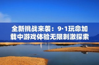 全新挑战来袭：9·1玩命加载中游戏体验无限刺激探索