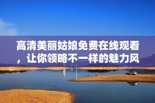 高清美丽姑娘免费在线观看，让你领略不一样的魅力风采